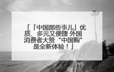 「中国那些事儿」优质、多元又便捷 外国消费者大赞“中国购”是全新体验！