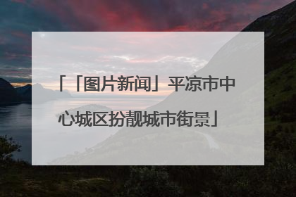 「图片新闻」平凉市中心城区扮靓城市街景