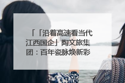 「沿着高速看当代江西国企」陶文旅集团：百年瓷脉焕新彩 文旅融合谱华章