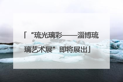 “琉光璃彩——淄博琉璃艺术展”即将展出