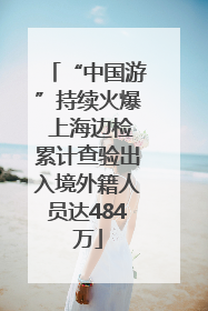 “中国游”持续火爆 上海边检累计查验出入境外籍人员达484万