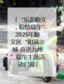 “乐游顺义，粽情端午”2025年顺义区“和满京城 奋进九州”端午主题活动启幕