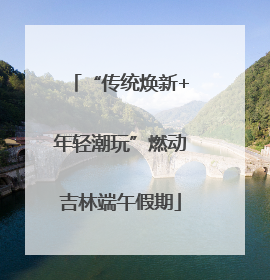 “传统焕新+年轻潮玩”燃动吉林端午假期