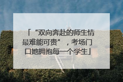 “双向奔赴的师生情最难能可贵”，考场门口她拥抱每一个学生