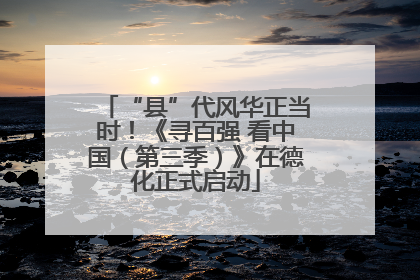 “县”代风华正当时！《寻百强 看中国（第三季）》在德化正式启动
