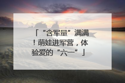 “含军量”满满！萌娃进军营，体验爱的“六一”