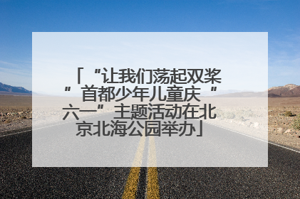 “让我们荡起双桨”首都少年儿童庆“六一”主题活动在北京北海公园举办