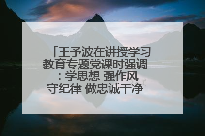 王予波在讲授学习教育专题党课时强调：学思想 强作风 守纪律 做忠诚干净担当的共产党员