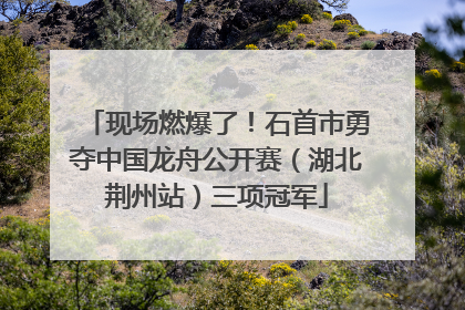 现场燃爆了！石首市勇夺中国龙舟公开赛（湖北荆州站）三项冠军