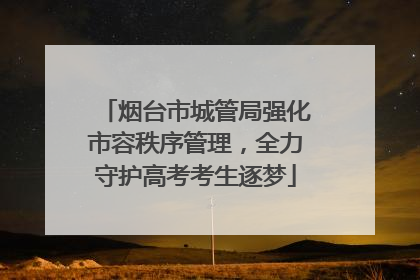 烟台市城管局强化市容秩序管理，全力守护高考考生逐梦