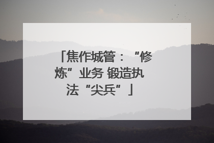 焦作城管：“修炼”业务 锻造执法“尖兵”