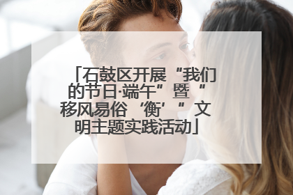 石鼓区开展“我们的节日·端午”暨“移风易俗‘衡’”文明主题实践活动