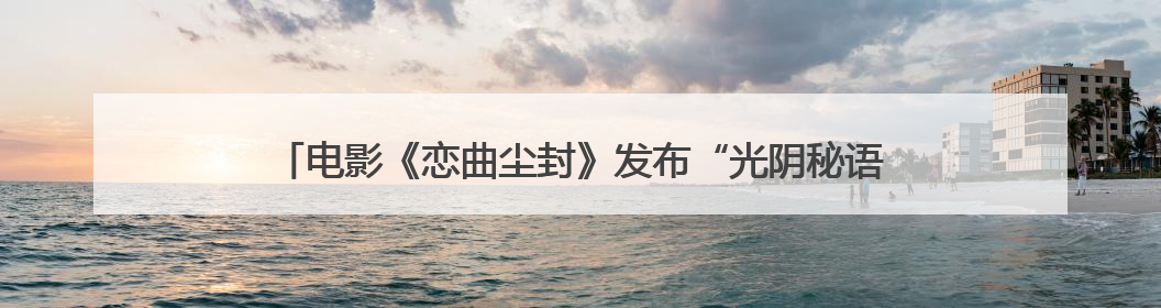 电影《恋曲尘封》发布“光阴秘语”版预告片 打造高质感影像美学