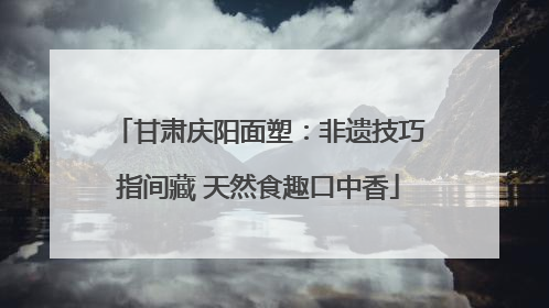 甘肃庆阳面塑：非遗技巧指间藏 天然食趣口中香