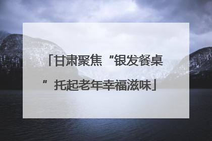 甘肃聚焦“银发餐桌”托起老年幸福滋味