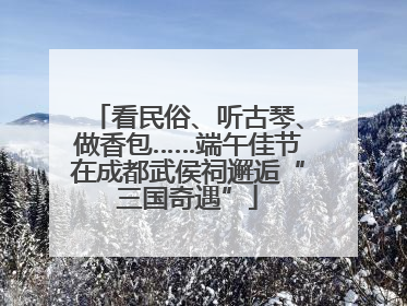 看民俗、听古琴、做香包……端午佳节在成都武侯祠邂逅“三国奇遇”