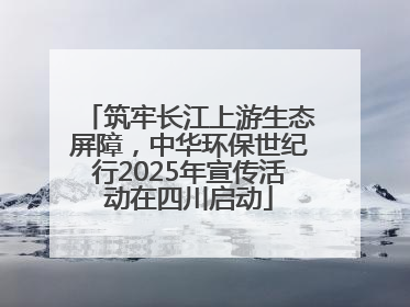 筑牢长江上游生态屏障，中华环保世纪行2025年宣传活动在四川启动