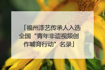 福州漆艺传承人入选全国“青年非遗视频创作哺育行动”名录