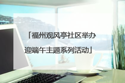 福州观风亭社区举办迎端午主题系列活动