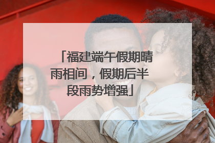 福建端午假期晴雨相间，假期后半段雨势增强