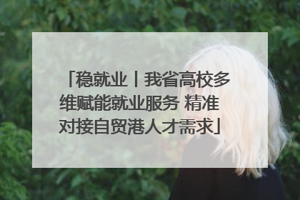 稳就业丨我省高校多维赋能就业服务 精准对接自贸港人才需求