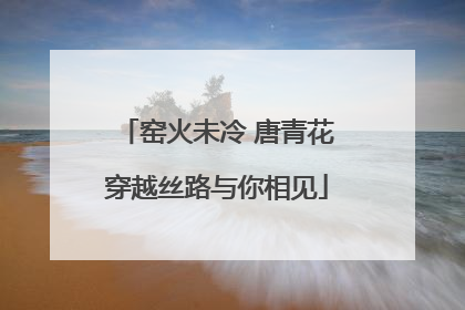 窑火未冷 唐青花穿越丝路与你相见