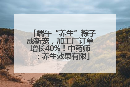 端午“养生”粽子成新宠，加工厂订单增长40%！中药师：养生效果有限
