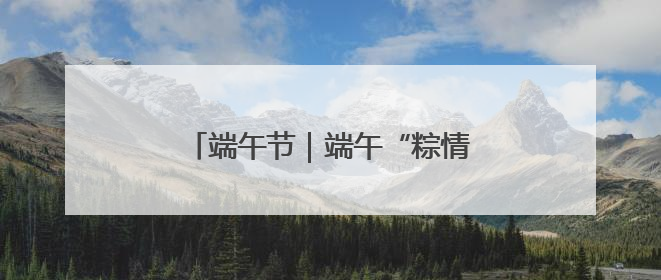 端午节｜端午“粽情长” 安全不打烊