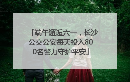 端午邂逅六一，长沙公交公安每天投入800名警力守护平安