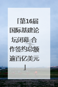 第16届国际基建论坛闭幕 合作签约总额逾百亿美元
