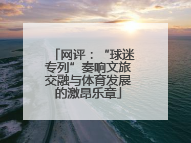 网评：“球迷专列”奏响文旅交融与体育发展的激昂乐章
