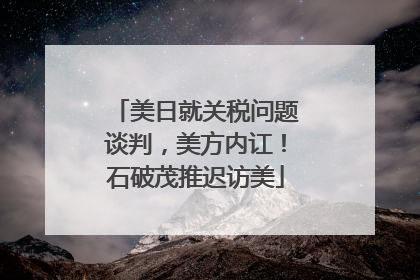 美日就关税问题谈判，美方内讧！石破茂推迟访美