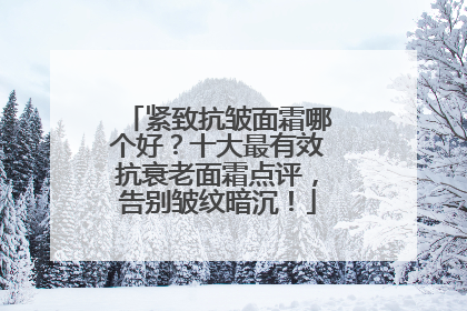 紧致抗皱面霜哪个好？十大最有效抗衰老面霜点评，告别皱纹暗沉！