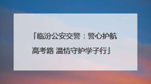 临汾公安交警：警心护航高考路 温情守护学子行