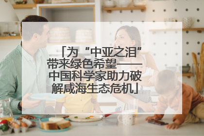 为“中亚之泪”带来绿色希望——中国科学家助力破解咸海生态危机