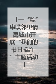 一“粽”串联邻里情 禹城市开展“我们的节日·端午”主题活动