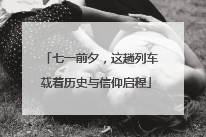 七一前夕，这趟列车载着历史与信仰启程