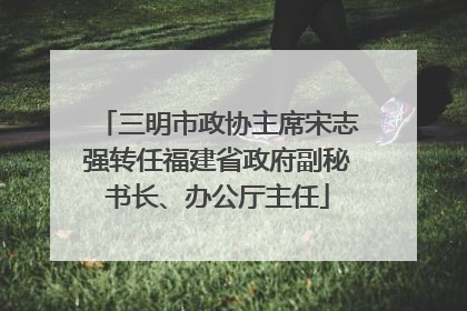 三明市政协主席宋志强转任福建省政府副秘书长、办公厅主任