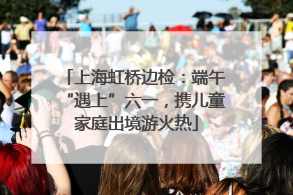 上海虹桥边检：端午“遇上”六一，携儿童家庭出境游火热