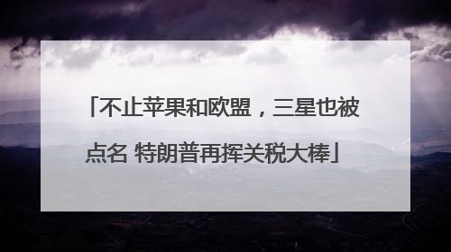 不止苹果和欧盟，三星也被点名 特朗普再挥关税大棒