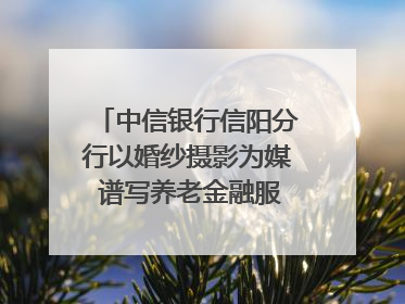 中信银行信阳分行以婚纱摄影为媒 谱写养老金融服务暖心篇章