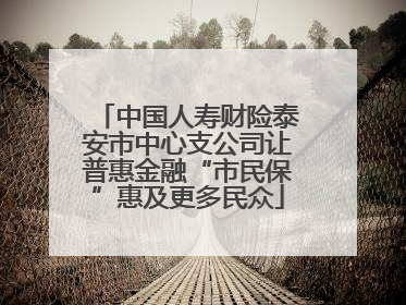 中国人寿财险泰安市中心支公司让普惠金融“市民保”惠及更多民众