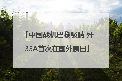 中国战机巴黎吸睛 歼-35A首次在国外展出