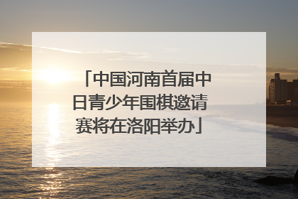 中国河南首届中日青少年围棋邀请赛将在洛阳举办