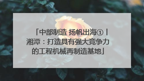 中部制造 扬帆出海①丨湘潭：打造具有强大竞争力的工程机械再制造基地