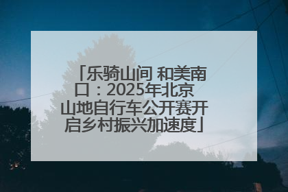 乐骑山间 和美南口：2025年北京山地自行车公开赛开启乡村振兴加速度