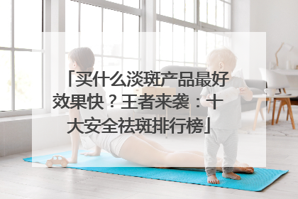 买什么淡斑产品最好效果快？王者来袭：十大安全祛斑排行榜
