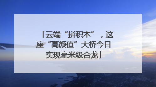 云端“拼积木”，这座“高颜值”大桥今日实现毫米级合龙