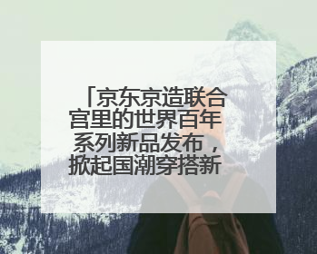京东京造联合宫里的世界百年系列新品发布，掀起国潮穿搭新灵感