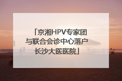 京湘HPV专家团与联合会诊中心落户长沙大医医院